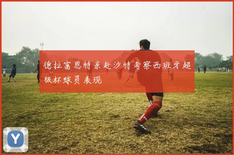 德拉富恩特亲赴沙特考察西班牙超级杯球员表现