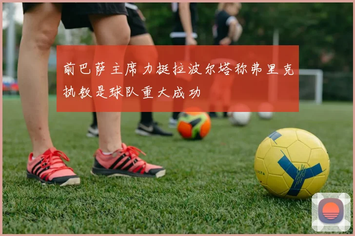 前巴萨主席力挺拉波尔塔称弗里克执教是球队重大成功