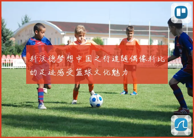 科沃德梦想中国之行追随偶像科比的足迹感受篮球文化魅力