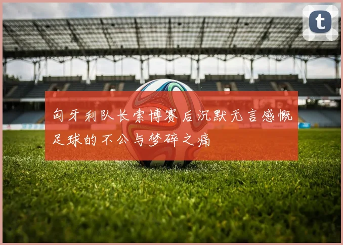 匈牙利队长索博赛后沉默无言感慨足球的不公与梦碎之痛