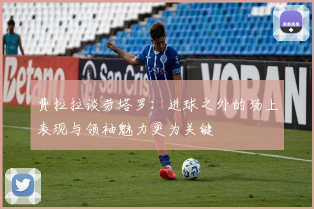 费拉拉谈劳塔罗：进球之外的场上表现与领袖魅力更为关键