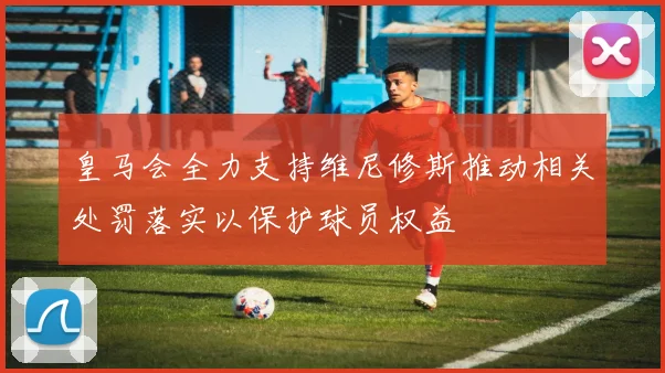 皇马会全力支持维尼修斯推动相关处罚落实以保护球员权益