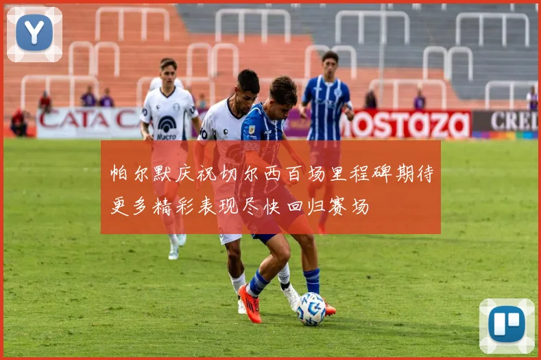 帕尔默庆祝切尔西百场里程碑期待更多精彩表现尽快回归赛场