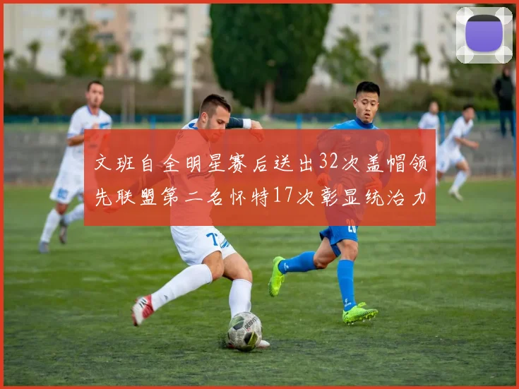 文班自全明星赛后送出32次盖帽领先联盟第二名怀特17次彰显统治力