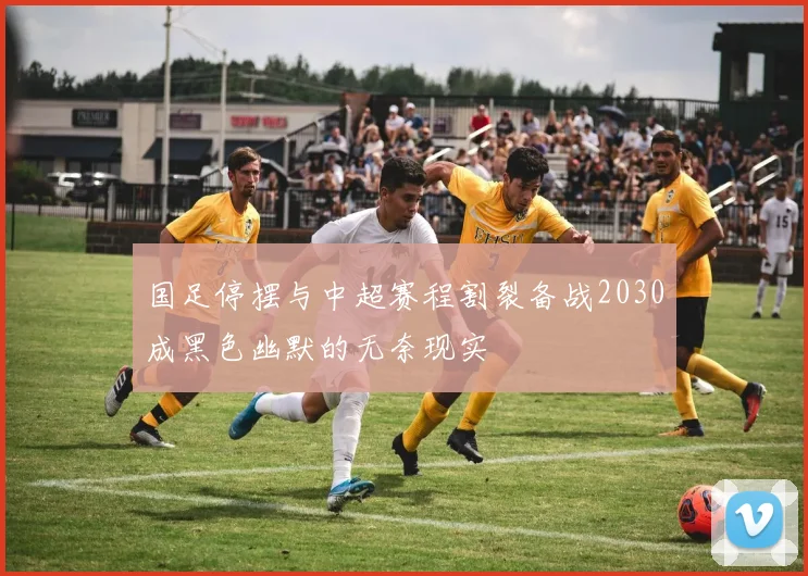 国足停摆与中超赛程割裂备战2030成黑色幽默的无奈现实