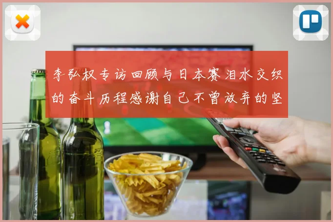 李弘权专访回顾与日本赛泪水交织的奋斗历程感谢自己不曾放弃的坚持