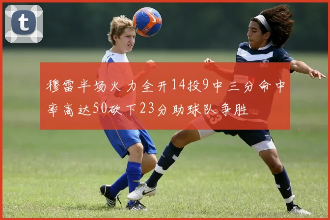 穆雷半场火力全开14投9中三分命中率高达50砍下23分助球队争胜