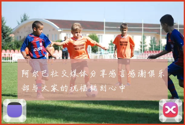 阿尔巴社交媒体分享感言感谢俱乐部与大家的祝福铭刻心中