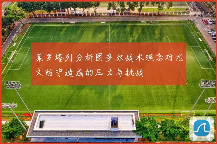 莱罗塔列分析图多尔战术理念对尤文防守造成的压力与挑战