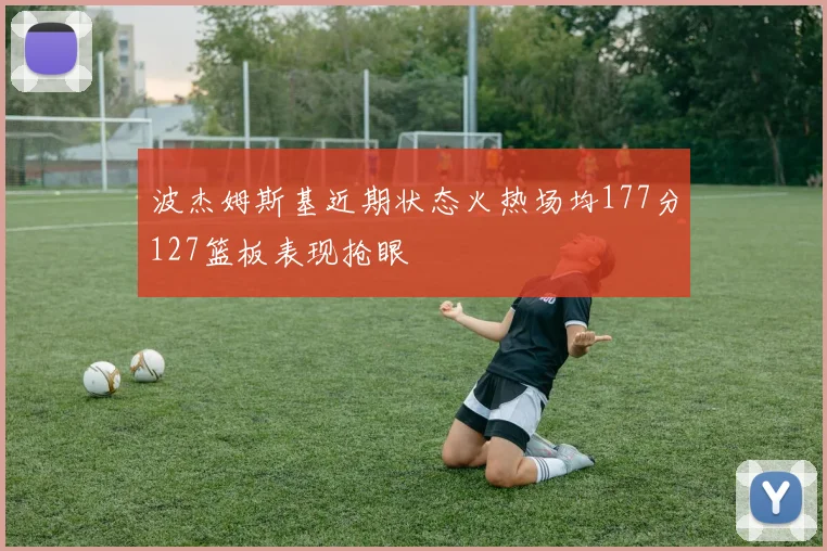 波杰姆斯基近期状态火热场均177分127篮板表现抢眼