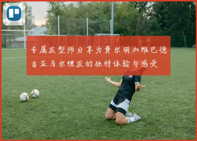 专属发型师分享为费尔明加维巴德吉亚马尔理发的独特体验与感受