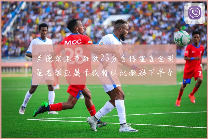 兰德尔末节狂砍23分自信宣言全明星名额应属于我将以此激励下半季表现