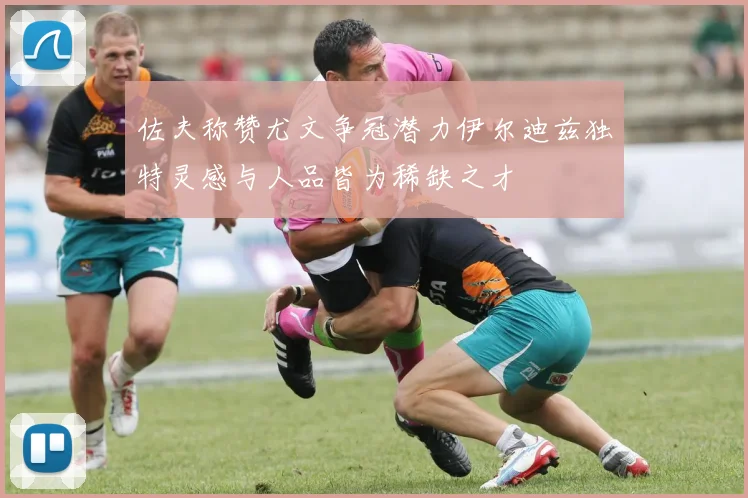 佐夫称赞尤文争冠潜力伊尔迪兹独特灵感与人品皆为稀缺之才