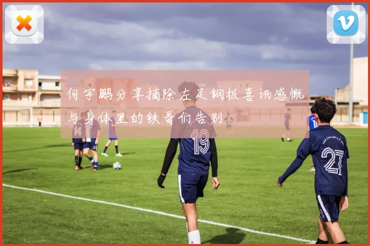 何宇鹏分享摘除左足钢板喜讯感慨与身体里的铁哥们告别