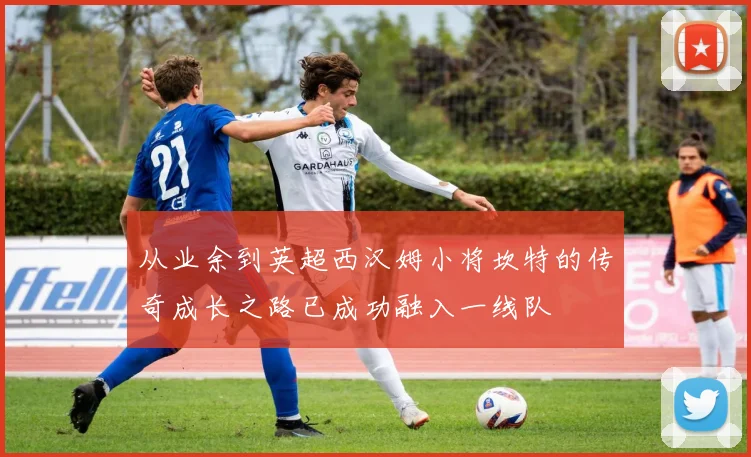 从业余到英超西汉姆小将坎特的传奇成长之路已成功融入一线队