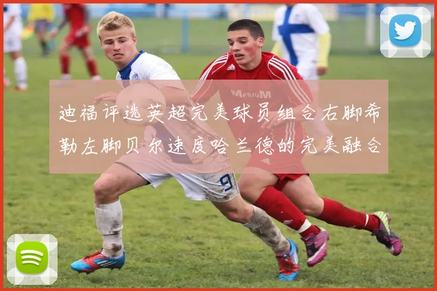 迪福评选英超完美球员组合右脚希勒左脚贝尔速度哈兰德的完美融合