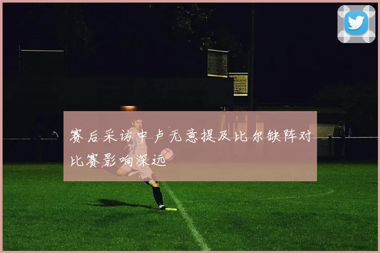 赛后采访中卢无意提及比尔缺阵对比赛影响深远