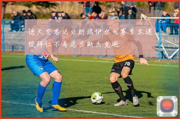 德天空名记分析诺伊尔或赛季末退役拜仁不考虑买断杰克逊