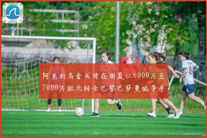 阿克利乌舍或将在明夏以6000万至7000万欧元转会巴黎巴萨曼城争夺战升级