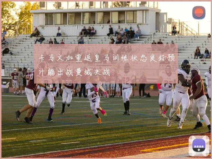 卡马文加重返皇马训练状态良好预计能出战曼城决战
