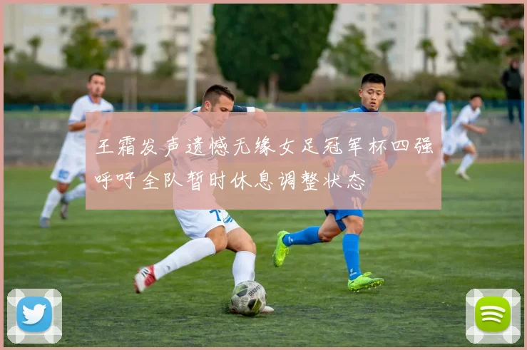 王霜发声遗憾无缘女足冠军杯四强呼吁全队暂时休息调整状态