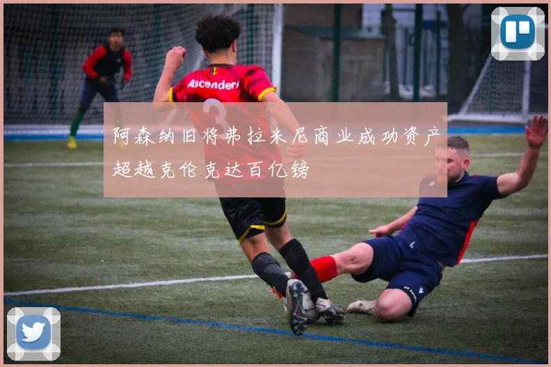 阿森纳旧将弗拉米尼商业成功资产超越克伦克达百亿镑