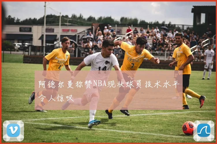 阿德尔曼称赞NBA现状球员技术水平令人惊叹