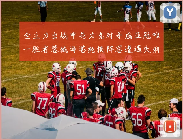 全主力出战申花力克对手成亚冠唯一胜者蓉城海港轮换阵容遭遇失利