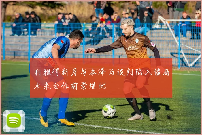 利雅得新月与本泽马谈判陷入僵局未来合作前景堪忧