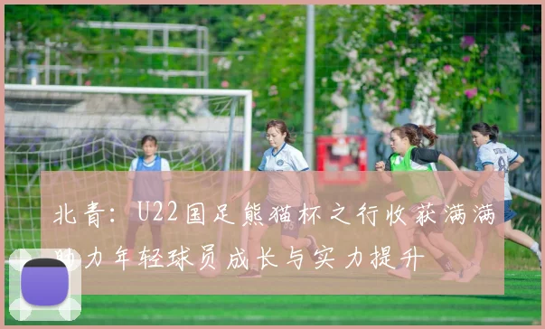 北青：U22国足熊猫杯之行收获满满助力年轻球员成长与实力提升