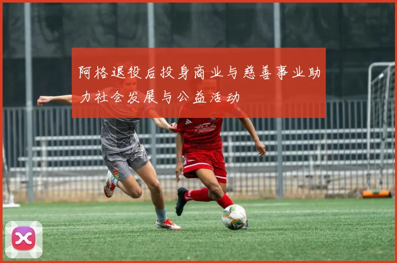 阿格退役后投身商业与慈善事业助力社会发展与公益活动