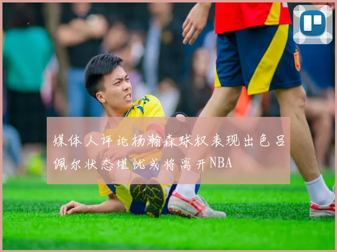 媒体人评论杨瀚森球权表现出色吕佩尔状态堪忧或将离开NBA