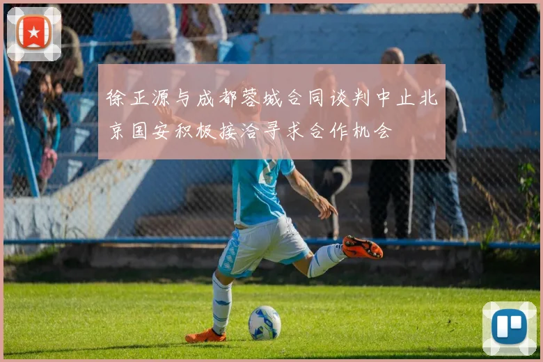 徐正源与成都蓉城合同谈判中止北京国安积极接洽寻求合作机会