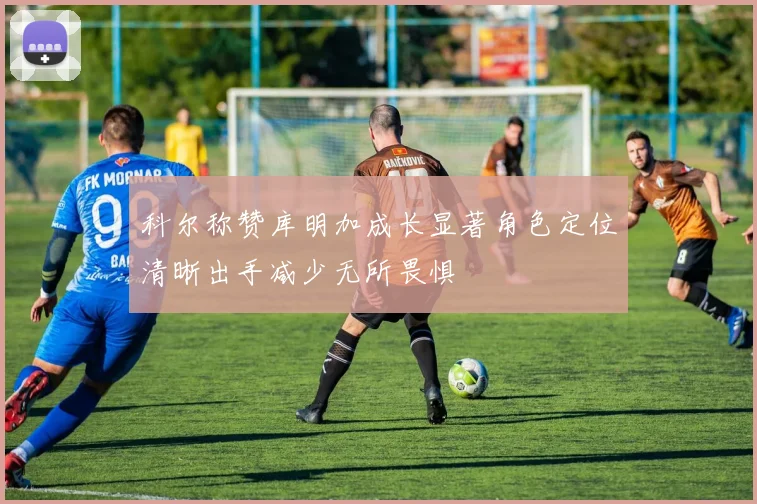 科尔称赞库明加成长显著角色定位清晰出手减少无所畏惧