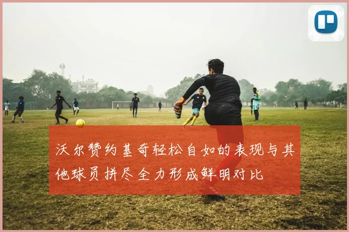 沃尔赞约基奇轻松自如的表现与其他球员拼尽全力形成鲜明对比