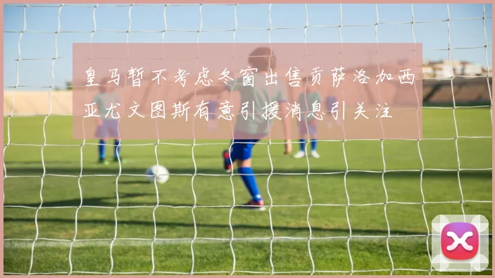 皇马暂不考虑冬窗出售贡萨洛加西亚尤文图斯有意引援消息引关注