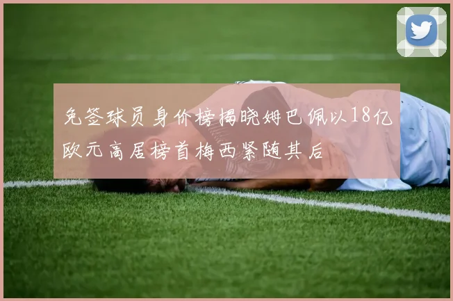 免签球员身价榜揭晓姆巴佩以18亿欧元高居榜首梅西紧随其后